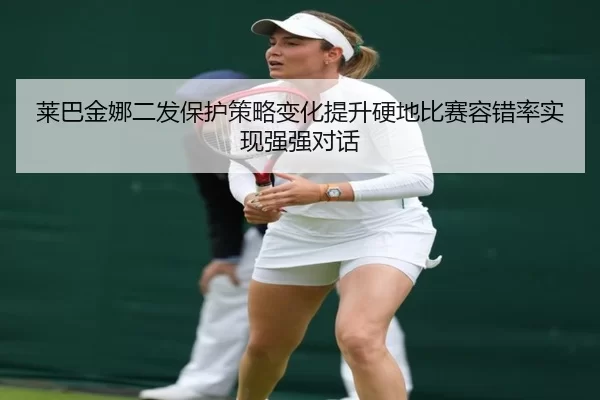 莱巴金娜二发保护策略变化提升硬地比赛容错率实现强强对话
